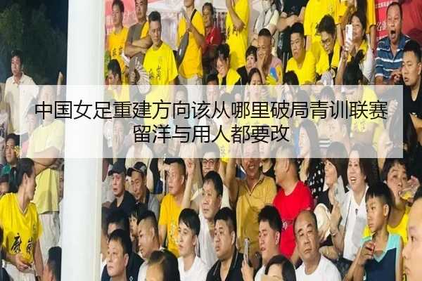 中国女足重建方向该从哪里破局青训联赛留洋与用人都要改